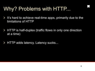 Why? Problems with HTTP...
 It’s hard to achieve real-time apps, primarily due to the
 limitations of HTTP

 HTTP is half-duplex (traffic flows in only one direction
 at a time)

 HTTP adds latency and message overhead




                                                        6
 