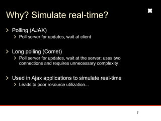Why? Simulate real-time?
 Polling (AJAX)
    Poll server for updates, wait at client


 Long polling (Comet)
    Poll server for updates, wait at the server; uses two
    connections and requires unnecessary complexity


 Used in Ajax applications to simulate real-time
    Leads to poor resource utilization...




                                                            7
 