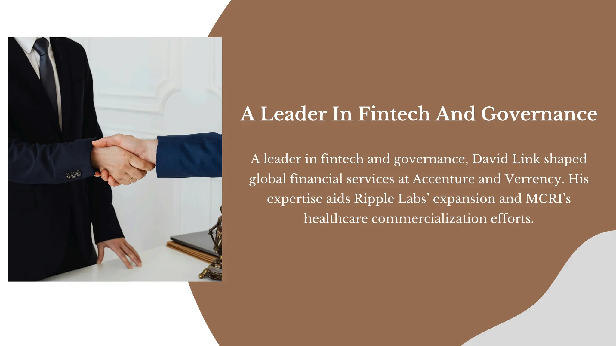 A leader in fintech and governance, David Link shaped
global financial services at Accenture and Verrency. His
expertise aids Ripple Labs’ expansion and MCRI’s
healthcare commercialization efforts.
A Leader In Fintech And Governance
 