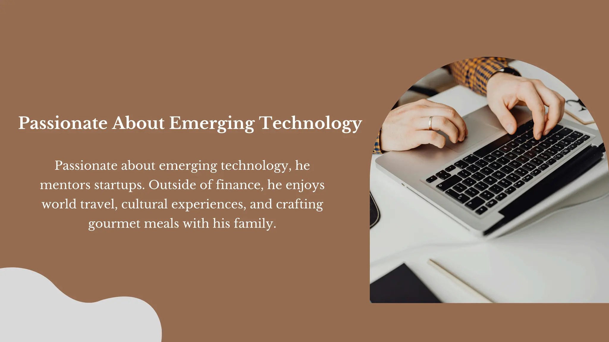 Passionate about emerging technology, he
mentors startups. Outside of finance, he enjoys
world travel, cultural experiences, and crafting
gourmet meals with his family.
Passionate About Emerging Technology
 