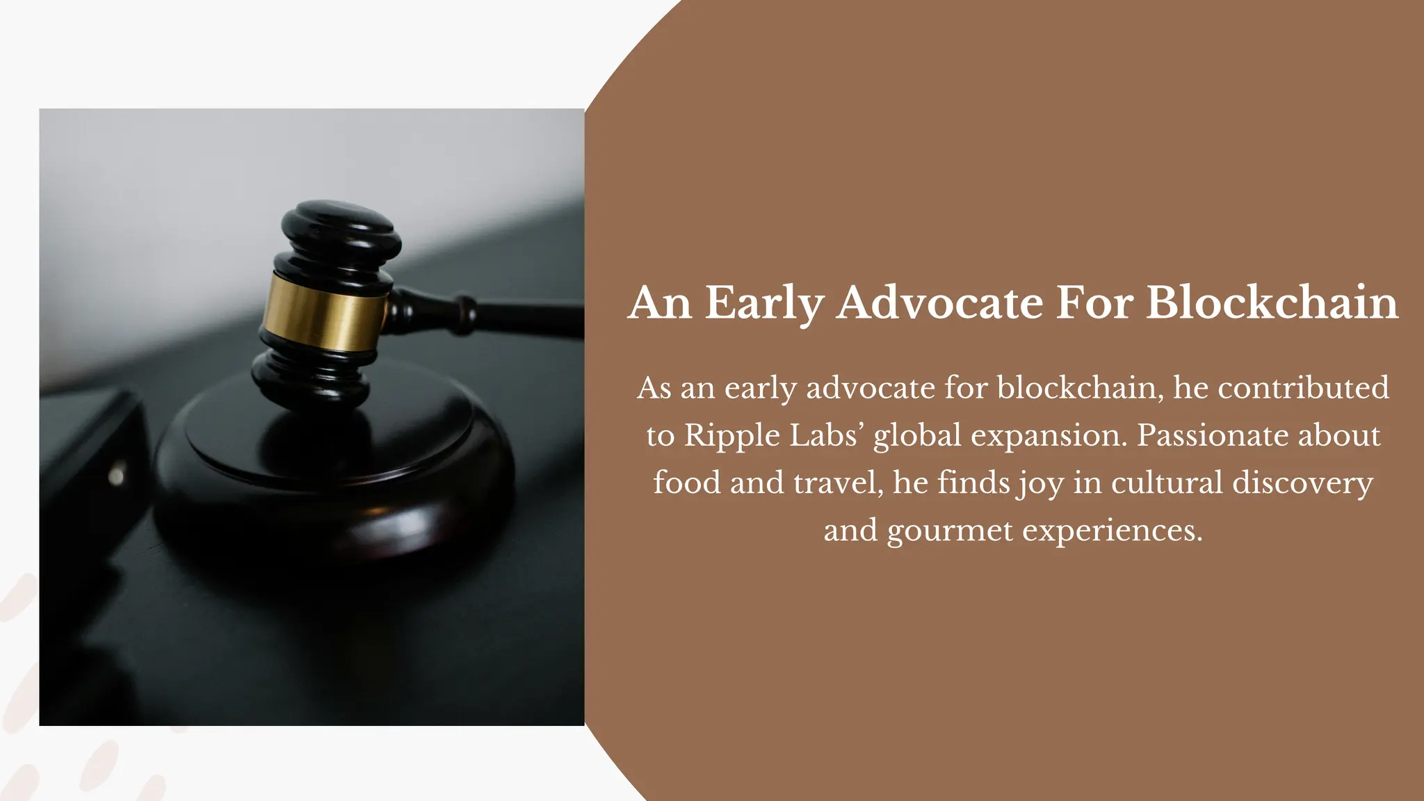 As an early advocate for blockchain, he contributed
to Ripple Labs’ global expansion. Passionate about
food and travel, he finds joy in cultural discovery
and gourmet experiences.
An Early Advocate For Blockchain
 