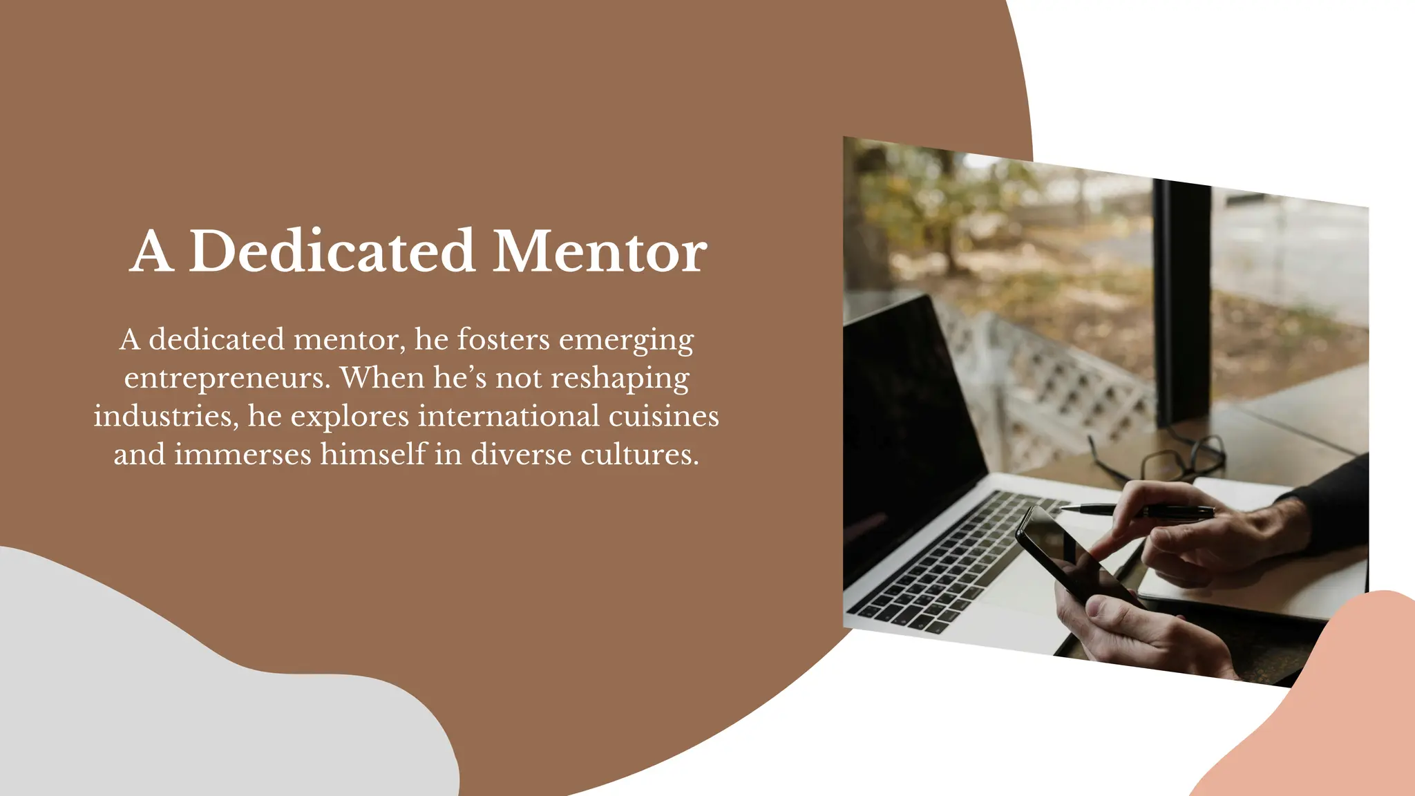 A dedicated mentor, he fosters emerging
entrepreneurs. When he’s not reshaping
industries, he explores international cuisines
and immerses himself in diverse cultures.
A Dedicated Mentor
 
