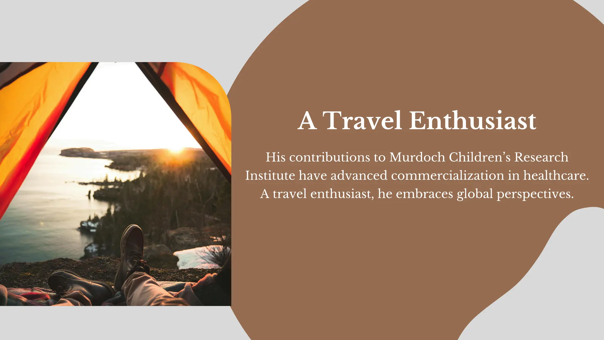 His contributions to Murdoch Children’s Research
Institute have advanced commercialization in healthcare.
A travel enthusiast, he embraces global perspectives.
A Travel Enthusiast
 
