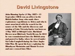 David Livingstone
John Hanning Speke (4 May 1827 – 15
September 1864) was an officer in the
British Indian Army who made three
exploratory expeditions to Africa and who is
most associated with the search for the
source of the Nile and the discovery and
naming of Lake Victoria.Speke was born on
4 May 1827 at Orleigh Court, Buckland
Brewer near Bideford, North Devon. In 1844
he was commissioned into the British army
and posted to India, where he served under
Sir Colin Campbell during the First AngloSikh W He spent his leave exploring the
ar.
Himalayan Mountains and Mount Everest
and once crossed into Tibet.

 