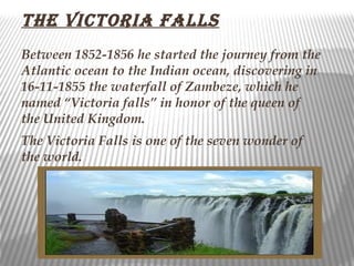 the victoria faLLs
Between 1852-1856 he started the journey from the
Atlantic ocean to the Indian ocean, discovering in
16-11-1855 the waterfall of Zambeze, which he
named “Victoria falls” in honor of the queen of
the United Kingdom.
The Victoria Falls is one of the seven wonder of
the world.
 