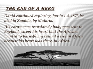 the enD of a hero
David continued exploring, but in 1-5-1873 he
died in Zambia, by Malaria.
His corpse was translated / body was sent to
England, except his heart that the Africans
wanted to buried/bury behind a tree in Africa
because his heart was there, in Africa.
 
