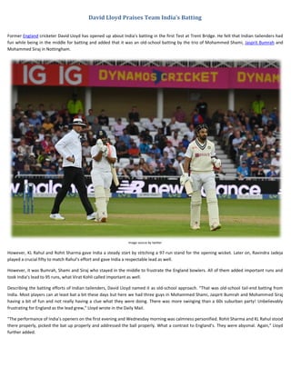 David Lloyd Praises Team India’s Batting
Former England cricketer David Lloyd has opened up about India’s batting in the first Test at Trent Bridge. He felt that Indian tailenders had
fun while being in the middle for batting and added that it was an old-school batting by the trio of Mohammed Shami, Jasprit Bumrah and
Mohammed Siraj in Nottingham.
Image source by twitter
However, KL Rahul and Rohit Sharma gave India a steady start by stitching a 97-run stand for the opening wicket. Later on, Ravindra Jadeja
played a crucial fifty to match Rahul’s effort and gave India a respectable lead as well.
However, it was Bumrah, Shami and Siraj who stayed in the middle to frustrate the England bowlers. All of them added important runs and
took India’s lead to 95 runs, what Virat Kohli called important as well.
Describing the batting efforts of Indian tailenders, David Lloyd named it as old-school approach. “That was old-school tail-end batting from
India. Most players can at least bat a bit these days but here we had three guys in Mohammed Shami, Jasprit Bumrah and Mohammed Siraj
having a bit of fun and not really having a clue what they were doing. There was more swinging than a 60s suburban party! Unbelievably
frustrating for England as the lead grew,” Lloyd wrote in the Daily Mail.
“The performance of India’s openers on the first evening and Wednesday morning was calmness personified. Rohit Sharma and KL Rahul stood
there properly, picked the bat up properly and addressed the ball properly. What a contrast to England’s. They were abysmal. Again,” Lloyd
further added.
 