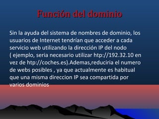 Función del dominio
Sin la ayuda del sistema de nombres de dominio, los
usuarios de Internet tendrían que acceder a cada
servicio web utilizando la dirección IP del nodo
( ejemplo, seria necesario utilizar htp://192.32.10 en
vez de htp://coches.es).Ademas,reduciria el numero
de webs posibles , ya que actualmente es habitual
que una misma direccion IP sea compartida por
varios dominios
 