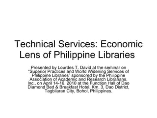 Technical Services: Economic Lens of Philippine Libraries  Presented by Lourdes T. David at the seminar on “Superior Practices and World Widening Services of Philippine Libraries” sponsored by the Philippine Association of Academic and Research Librarians, Inc., on April 14-16, 2010 at the Function Hall of Dao Diamond Bed & Breakfast Hotel, Km. 3, Dao District, Tagbilaran City, Bohol, Philippines. 