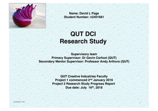 1
Name: David L Page
Student Number: n2401681
   
QUT DCI
Research Study 
 
Supervisory team
Primary Supervisor: Dr Gavin Carfoot (QUT)
Secondary Mentor Supervisor: Professor Andy Arthurs (QUT)
 
 
QUT Creative Industries Faculty
Project 1 commenced 2nd January 2016
Project 2 Research Study Progress Report
Due date: July 16th, 2018
v:DLP20180717_v184
 