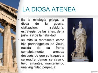 LA DIOSA ATENEA
• Es la mitología griega, la
  diosa      de     la     guerra,
  civilización,          sabiduría,
  estrategia, de las artes, de la
  justicia y de la habilidad.
• su mito la representa como
  hija partenogénica de Zeus,
  nacida      de     su      frente
  completamente            armada
  después de que se tragase a
  su madre. Jamás se casó o
  tuvo amantes, manteniendo
  una virginidad perpetua.
 