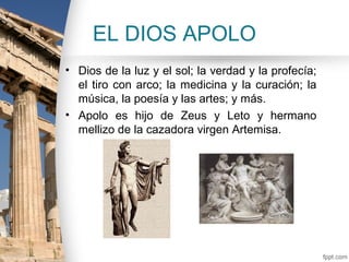 EL DIOS APOLO
• Dios de la luz y el sol; la verdad y la profecía;
  el tiro con arco; la medicina y la curación; la
  música, la poesía y las artes; y más.
• Apolo es hijo de Zeus y Leto y hermano
  mellizo de la cazadora virgen Artemisa.
 