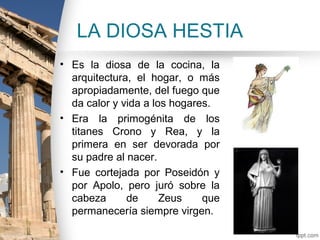 LA DIOSA HESTIA
• Es la diosa de la cocina, la
  arquitectura, el hogar, o más
  apropiadamente, del fuego que
  da calor y vida a los hogares.
• Era la primogénita de los
  titanes Crono y Rea, y la
  primera en ser devorada por
  su padre al nacer.
• Fue cortejada por Poseidón y
  por Apolo, pero juró sobre la
  cabeza      de      Zeus    que
  permanecería siempre virgen.
 