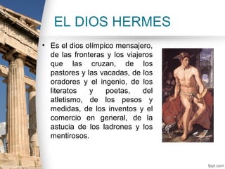 EL DIOS HERMES
• Es el dios olímpico mensajero,
  de las fronteras y los viajeros
  que las cruzan, de los
  pastores y las vacadas, de los
  oradores y el ingenio, de los
  literatos   y    poetas,    del
  atletismo, de los pesos y
  medidas, de los inventos y el
  comercio en general, de la
  astucia de los ladrones y los
  mentirosos.
 