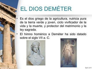 EL DIOS DEMÉTER
• Es el dios griego de la agricultura, nutricia pura
  de la tierra verde y joven, ciclo vivificador de la
  vida y la muerte, y protector del matrimonio y la
  ley sagrada.
• El himno homérico a Deméter ha sido datado
  sobre el siglo VII a. C.
 