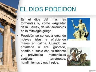 EL DIOS PODEIDON
• Es el dios del mar, las
  tormentas y, como «Agitador
  de la Tierra», de los terremotos
  en la mitología griega.
• Poseidón se concebía creando
  nuevas islas y ofreciendo
  mares en calma. Cuando se
  enfadaba o era ignorado,
  hendía el suelo con su tridente
  y    provocaba      manantiales
  caóticos,            terremotos,
  hundimientos y naufragios.
 