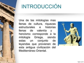 INTRODUCCIÓN

Una de las mitologías mas
llenas de cultura, riquezas
estructurales  e     historias
llenas de valentía y
heroísmo corresponde a la
mitología Griega, siendo
estas    un   conjunto      de
leyendas que provienen de
esta antigua civilización del
Mediterráneo Oriental.
 