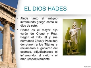 EL DIOS HADES
• Alude tanto al antiguo
  inframundo griego como al
  dios de éste.
• Hades es el mayor hijo
  varón de Crono y Rea.
  Según el mito, él y sus
  hermanos Zeus y Poseidón
  derrotaron a los Titanes y
  reclamaron el gobierno del
  cosmos, adjudicándose el
  inframundo, el cielo y el
  mar, respectivamente.
 