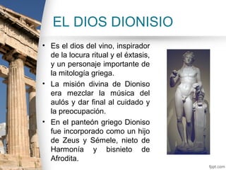 EL DIOS DIONISIO
• Es el dios del vino, inspirador
  de la locura ritual y el éxtasis,
  y un personaje importante de
  la mitología griega.
• La misión divina de Dioniso
  era mezclar la música del
  aulós y dar final al cuidado y
  la preocupación.
• En el panteón griego Dioniso
  fue incorporado como un hijo
  de Zeus y Sémele, nieto de
  Harmonía y bisnieto de
  Afrodita.
 