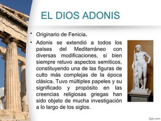 EL DIOS ADONIS
• Originario de Fenicia.
• Adonis se extendió a todos los
  países del Mediterráneo con
  diversas modificaciones, si bien
  siempre retuvo aspectos semíticos,
  constituyendo una de las figuras de
  culto más complejas de la época
  clásica. Tuvo múltiples papeles y su
  significado y propósito en las
  creencias religiosas griegas han
  sido objeto de mucha investigación
  a lo largo de los siglos.
 