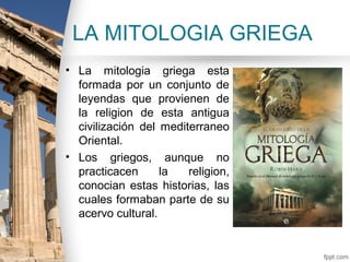 LA MITOLOGIA GRIEGA
• La mitologia griega esta
  formada por un conjunto de
  leyendas que provienen de
  la religion de esta antigua
  civilización del mediterraneo
  Oriental.
• Los griegos, aunque no
  practicacen      la   religion,
  conocian estas historias, las
  cuales formaban parte de su
  acervo cultural.
 