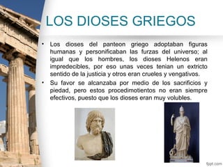 LOS DIOSES GRIEGOS
•   Los dioses del panteon griego adoptaban figuras
    humanas y personificaban las furzas del universo; al
    igual que los hombres, los dioses Helenos eran
    impredecibles, por eso unas veces tenian un extricto
    sentido de la justicia y otros eran crueles y vengativos.
•   Su favor se alcanzaba por medio de los sacrificios y
    piedad, pero estos procedimotientos no eran siempre
    efectivos, puesto que los dioses eran muy volubles.
 