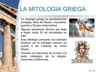 LA MITOLOGIA GRIEGA
• La mitologia griega es apsolutamente
  compleja, llena de Dioses, mounstros,
  guerras y Dioses entrometidos.
• Algunos estudiosos afirman que llegó
  a haber hasta 30 mil divinidades en
  total.
• Esta mitologia comparte una estrecha
  similitud con la mitologia romana, en
  cuanto a los nombres de varios
  Dioses.
• Tambien se relacionan en cuanto a la
  parte mitologica de la religión,
  creencias y tradiciones.
 