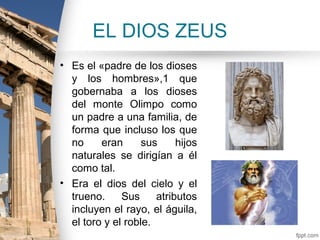 EL DIOS ZEUS
• Es el «padre de los dioses
  y los hombres»,1 que
  gobernaba a los dioses
  del monte Olimpo como
  un padre a una familia, de
  forma que incluso los que
  no     eran      sus     hijos
  naturales se dirigían a él
  como tal.
• Era el dios del cielo y el
  trueno.     Sus     atributos
  incluyen el rayo, el águila,
  el toro y el roble.
 