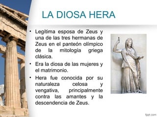 LA DIOSA HERA
• Legítima esposa de Zeus y
  una de las tres hermanas de
  Zeus en el panteón olímpico
  de la mitología griega
  clásica.
• Era la diosa de las mujeres y
  el matrimonio.
• Hera fue conocida por su
  naturaleza      celosa      y
  vengativa,     principalmente
  contra las amantes y la
  descendencia de Zeus.
 
