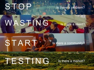 Is there a client?
Is there a community?
Is there a market?
Is there a problem?S T O P
W A S T I N G
S T A R T
T E S T I N G