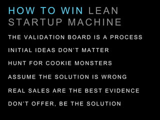 H O W T O W I N L E A N
S T A R T U P M A C H I N E
T H E V A L I D A T I O N B O A R D I S A P R O C E S S
I N I T I A L I D E A S D O N ’ T M A T T E R
H U N T F O R C O O K I E M O N S T E R S
A S S U M E T H E S O L U T I O N I S W R O N G
R E A L S A L E S A R E T H E B E S T E V I D E N C E
D O N ’ T O F F E R , B E T H E S O L U T I O N