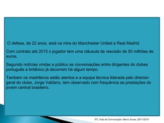 O defesa, de 22 anos, está na mira do Manchester United e Real Madrid.
Com contrato até 2015 o jogador tem uma cláusula de rescisão de 50 milhões de
euros.
Segundo notícias vindas a público as conversações entre dirigentes do clubes
português e britânico já decorrem há algum tempo.
Também os madrilenos estão atentos e a equipa técnica liderada pelo director-
geral do clube, Jorge Valdano, tem observado com frequência as prestações do
jovem central brasileiro.
5ºC, Aula de Comunicação, Marco Sousa, 26/11/2010
 