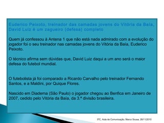 Euderico Peixoto, treinador das camadas jovens do Vitória da Baía,
David Luiz é um zagueiro (defesa) completo
Quem já confessou à Antena 1 que não está nada admirado com a evolução do
jogador foi o seu treinador nas camadas jovens do Vitória da Baía, Euderico
Peixoto.
O técnico afirma sem dúvidas que, David Luiz daqui a um ano será o maior
defesa do futebol mundial.
O futebolista já foi comparado a Ricardo Carvalho pelo treinador Fernando
Santos, e a Maldini, por Quique Flores.
Nascido em Diadema (São Paulo) o jogador chegou ao Benfica em Janeiro de
2007, cedido pelo Vitória da Baía, da 3.ª divisão brasileira.
5ºC, Aula de Comunicação, Marco Sousa, 26/11/2010
 