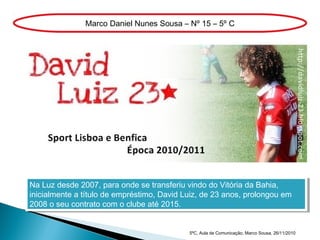 Na Luz desde 2007, para onde se transferiu vindo do Vitória da Bahia,
inicialmente a título de empréstimo, David Luiz, de 23 anos, prolongou em
2008 o seu contrato com o clube até 2015.
Na Luz desde 2007, para onde se transferiu vindo do Vitória da Bahia,
inicialmente a título de empréstimo, David Luiz, de 23 anos, prolongou em
2008 o seu contrato com o clube até 2015.
Marco Daniel Nunes Sousa – Nº 15 – 5º C
5ºC, Aula de Comunicação, Marco Sousa, 26/11/2010
 
