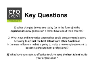 Key Questions
1) What changes do you see today (or in the future) in the
expectations new generation Z talent have about their careers?
2) What new and innovative approaches could procurement leaders
be taking to attract the best talent from other functions?
In the new millenium - what is going to make a new employee want to
become a procurement professional?
3) What have you seen as effective tools to keep the best talent inside
your organisation?
 