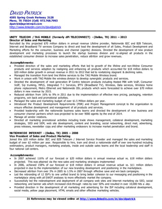 DAVID PATRICK 
4595 Spring Creek Parkway 3128 
Plano, TX 75024 (Cell) 972.768.7993 
dpatrick@sprintmail.com 
http://www.linkedin.com/in/davidpatrick 
UNITY TELECOM / TAG MOBILE (formerly dPi TELECONNECT) - (Dallas, TX) 2011 – 2013 
Director of Sales and Marketing 
Recruited by this projected $70 million dollars in annual revenue Lifeline provider, Nationwide B2C and B2B Telecom, 
Internet and Broadband TV services Company to direct and lead the development of all Sales, Product Development and 
Marketing efforts for the consumer, business and channel (agents) divisions. Directed the development of new product 
development and marketing processes to launch the startup business division and re-aligned all products in the 
established consumer division to increase sales penetration, reduce attrition and grow revenues. 
Accomplishments: 
 Provided direction of the sales and marketing efforts that led to growth of the lifeline and non-lifeline Consumer 
products and services adoption by realigning and enhancing all products which accounted for $18 million dollars to 
$20 million dollar growth in annual revenue in 2011 to 2012 that led to revitalizing stagnant & declining sales. 
 Managed the transition from land line lifeline services to the TAG Mobile Wireless brand. 
 Work in unison with TAG Mobile the wireless division to develop synergistic products and services. 
 Directed the development of next generation IP Centric telecom products including Hosted PBX with VoIP, Consumer 
VoIP, Sip trunking, MPLS, Integrated T-1 Services, IPTV (Broadband TV), Wireless, Data services, Wireless home 
phone replacement, Metro Ethernet and Nationwide DSL products which were forecasted to achieve over $70 million 
dollars in new revenue by 2015. 
 Reduced attrition from 16% to 9% in 2011 due to the implementation of effective new pricing, packaging, retention 
programs, win back and promotional activities. 
 Managed the sales and marketing budget of over $1.5 Million dollars per year. 
 Introduced the Product Development Requirements (PDR) and Project Management concept to the organization to 
ensure effective development and management of all products and services. 
 Provided leadership with the nationwide business sales teams and directed the development of new business and 
consumer channel partners which was projected to be over 9000 agents by the end of 2014. 
 Manage all vendor relations. 
 Directed all marketing promotional activities including trade shows management, collateral development, marketing 
strategies, SEO and SEM, web site development, content and branding, social networking, direct mail, advertising, 
press releases, newsletter copy and other marketing endeavors to increase market penetration and brand. 
NATIONWIDE INTERNET - (Dallas, TX) 2005 – 2008 
Vice President of Sales and Product Marketing 
Joined this $20 million dollar B2C and B2B Telecom / Internet Service Provider and managed the sales and marketing 
budget of over $2 million per year. Responsible to hire, train and direct a nationwide staff of over one-hundred including 
webmasters, product managers, marketing analysts, inside and outside sales teams and the local leadership and staff in 
four national call centers. 
Accomplishments: 
 In 2007 achieved 116% of our forecast or $20 million dollars in annual revenue actual vs. $18 million dollars 
projected. This was attained via the new sales and marketing strategies implemented 
 In 2006, achieved 158% of our forecast or $18 million dollars in annual revenue actual vs. $11 million dollars 
projected in due to the implementation of our new branding development and positioning in the marketplace. 
 Decreased attrition from over 3% in 2005 to 1.5% in 2007 through effective save and win back campaigns. 
 Led the rebranding of 12 ISP’s to one unified brand to bring better cohesion to our messaging and positioning in the 
marketplace along with all SWOT analyses to more effectively market the company. 
 Successfully led the redevelopment and deployment of all company web sites and Internet marketing via SEO, social 
networking and banner ads which increased click-through rates by over 50% and resulted in over 10,000 hits a day. 
 Provided direction in the development of all marketing and advertising for the ISP including collateral development, 
social media, yellow page placement, HTML emails and other effective marketing vehicles. 
31 References may be viewed online at http://www.linkedin.com/in/davidpatrick 
 