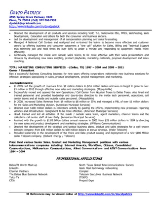 DAVID PATRICK 
4595 Spring Creek Parkway 3128 
Plano, TX 75024 (Cell) 972.768.7993 
dpatrick@sprintmail.com 
http://www.linkedin.com/in/davidpatrick 
 Directed the development of all products and services including VoIP, T-1, Nationwide DSL, MPLS, Webhosting, Web 
Development, Colocation and others for both the consumer and business sectors. 
 Led the development and management of all compensation planning and sales forecasting. 
 Managed 4 National Call Centers and realigned and re-trained the teams to become more effective and customer 
centric by offering business and consumer customers a “one call” solution for Sales, Billing and Technical Support 
thus trimming call and hold times by over 50% to under a minute and responding to customers’ needs more 
efficiently. 
 Continually managed the inside and outside sales teams to be more effective with their sales presentations and 
closures by developing new sales scripting, product playbooks, marketing materials, proposal development and sales 
coaching. 
TOTAL MARKETING CONSULTING SERVICES - (Dallas, TX) 1997 – 2004 and 2009 – 2011 
Owner / Consultant 
Ran a successful Business Consulting business for nine years offering corporations nationwide new business solutions for 
effective strategies specializing in sales, product development, project management and marketing. 
Accomplishments: 
 In 2009, led the growth of revenues from $2 million dollars to $2.6 million dollars and was on target to grow to over 
$3 million in 2010 through effective new sales and marketing strategies. (MosquitoNix) 
 Successfully moved and opened the new Operations / Call Center from Houston Texas to Dallas Texas. Also hired and 
trained personnel and provided leadership and day-to-day direction to the inside tech personnel, operations, call 
center teams and all inside and outside sales personnel. (MosquitoNix) 
 In 2008, increased Sales Revenue from $6 million to $8 million or 25% and managed a P&L of over $1 million dollars 
for the Sales and Marketing division. (American Municipal Services) 
 Directed over $100 million dollars in collections activity by guiding the efforts, implementing new processes reporting 
vehicles and infrastructure realignment to be more effective. (American Municipal Services) 
 Hired, trained and led all activities of the inside / outside sales team, agent marketers, channel teams and the 
collections call center staff of over thirty. (American Municipal Services) 
 Assisted with the growth to $1.85 billion dollars annual revenue in 2002 from $28 million dollars in 1999 by directing 
the new sales and product development and marketing strategies. (Williams Communications) 
 Directed the development of the strategic and tactical business plans, product and sales strategies for a well -known 
telecom company from $30 million dollars to $90 million dollars in annual revenue. (Valor Telecom) 
 Provided leadership in the development of the Voice and Data product catalog and deployment of a new $100 Million 
dollar Telecom company. (Reliant Energy / Telecom) 
Prior: Held various Senior Sales, Product and Marketing Management positions with various 
telecommunicat ions companies including: Internet America, WorldCom, Citizens, Consolidated 
Communications, MidAmerican Communicat ions, Allnet Communicat ions and AT&T Communications from 
1984 – 2004 
PROFESSIONAL AFFILIATIONS 
Dallas/Ft Worth Meet-up North Texas Global Telecommunications Society 
LinkedIn 
Geek Meet technology networking 
Channel Partners 
Comptel 
The Dallas Blue Business Network Telecom Executives Business Network 
Telco TV 
ITEXPO 
CTIA 
Prepaid Expo 
31 References may be viewed online at http://www.linkedin.com/in/davidpatrick 
