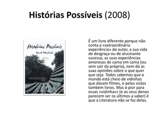 Histórias Possíveis (2008)

               É um livro diferente porque não
               conta a «extraordinária
               experiência» do autor, a sua vida
               de desgraça ou de alucinante
               sucesso, as suas experiências
               amorosas de cama em cama (ou
               sem sair da própria), nem dá as
               suas opiniões sobre o que quer
               que seja. Todos sabemos que o
               mundo está cheio de vidinhas
               que davam filmes, e pelos vistos
               também livros. Mas o pior para
               essas «vidinhas» (e os seus donos
               parecem ser os últimos a saber) é
               que a Literatura não se faz delas.
 