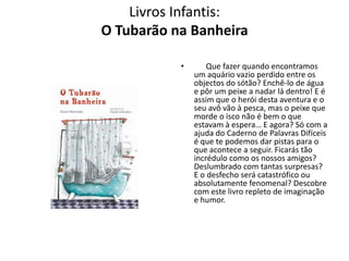 Livros Infantis:
O Tubarão na Banheira

           •       Que fazer quando encontramos
               um aquário vazio perdido entre os
               objectos do sótão? Enchê-lo de água
               e pôr um peixe a nadar lá dentro! E é
               assim que o herói desta aventura e o
               seu avô vão à pesca, mas o peixe que
               morde o isco não é bem o que
               estavam à espera… E agora? Só com a
               ajuda do Caderno de Palavras Difíceis
               é que te podemos dar pistas para o
               que acontece a seguir. Ficarás tão
               incrédulo como os nossos amigos?
               Deslumbrado com tantas surpresas?
               E o desfecho será catastrófico ou
               absolutamente fenomenal? Descobre
               com este livro repleto de imaginação
               e humor.
 