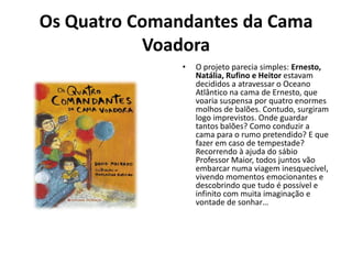 Os Quatro Comandantes da Cama
           Voadora
               •   O projeto parecia simples: Ernesto,
                   Natália, Rufino e Heitor estavam
                   decididos a atravessar o Oceano
                   Atlântico na cama de Ernesto, que
                   voaria suspensa por quatro enormes
                   molhos de balões. Contudo, surgiram
                   logo imprevistos. Onde guardar
                   tantos balões? Como conduzir a
                   cama para o rumo pretendido? E que
                   fazer em caso de tempestade?
                   Recorrendo à ajuda do sábio
                   Professor Maior, todos juntos vão
                   embarcar numa viagem inesquecível,
                   vivendo momentos emocionantes e
                   descobrindo que tudo é possível e
                   infinito com muita imaginação e
                   vontade de sonhar…
 