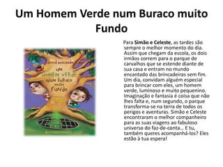 Um Homem Verde num Buraco muito
            Fundo
                 Para Simão e Celeste, as tardes são
                 sempre o melhor momento do dia.
                 Assim que chegam da escola, os dois
                 irmãos correm para o parque de
                 carvalhos que se estende diante de
                 sua casa e entram no mundo
                 encantado das brincadeiras sem fim.
                 Um dia, convidam alguém especial
                 para brincar com eles, um homem
                 verde, luminoso e muito pequenino.
                 Imaginação e fantasia é coisa que não
                 lhes falta e, num segundo, o parque
                 transforma-se na terra de todos os
                 perigos e aventuras. Simão e Celeste
                 encontraram o melhor companheiro
                 para as suas viagens ao fabuloso
                 universo do faz-de-conta… E tu,
                 também queres acompanhá-los? Eles
                 estão à tua espera!
 