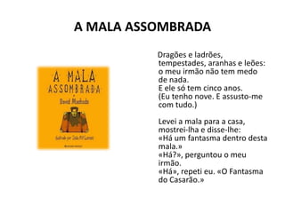 A MALA ASSOMBRADA
          Dragões e ladrões,
          tempestades, aranhas e leões:
          o meu irmão não tem medo
          de nada.
          E ele só tem cinco anos.
          (Eu tenho nove. E assusto-me
          com tudo.)
          Levei a mala para a casa,
          mostrei-lha e disse-lhe:
          «Há um fantasma dentro desta
          mala.»
          «Há?», perguntou o meu
          irmão.
          «Há», repeti eu. «O Fantasma
          do Casarão.»
 