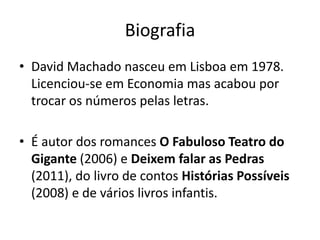 Biografia
• David Machado nasceu em Lisboa em 1978.
  Licenciou-se em Economia mas acabou por
  trocar os números pelas letras.

• É autor dos romances O Fabuloso Teatro do
  Gigante (2006) e Deixem falar as Pedras
  (2011), do livro de contos Histórias Possíveis
  (2008) e de vários livros infantis.
 