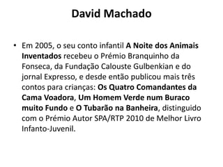 David Machado

• Em 2005, o seu conto infantil A Noite dos Animais
  Inventados recebeu o Prémio Branquinho da
  Fonseca, da Fundação Calouste Gulbenkian e do
  jornal Expresso, e desde então publicou mais três
  contos para crianças: Os Quatro Comandantes da
  Cama Voadora, Um Homem Verde num Buraco
  muito Fundo e O Tubarão na Banheira, distinguido
  com o Prémio Autor SPA/RTP 2010 de Melhor Livro
  Infanto-Juvenil.
 