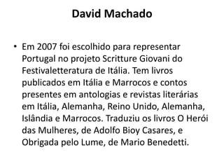 David Machado

• Em 2007 foi escolhido para representar
  Portugal no projeto Scritture Giovani do
  Festivaletteratura de Itália. Tem livros
  publicados em Itália e Marrocos e contos
  presentes em antologias e revistas literárias
  em Itália, Alemanha, Reino Unido, Alemanha,
  Islândia e Marrocos. Traduziu os livros O Herói
  das Mulheres, de Adolfo Bioy Casares, e
  Obrigada pelo Lume, de Mario Benedetti.
 