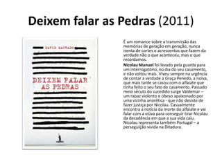 Deixem falar as Pedras (2011)
                É um romance sobre a transmissão das
                memórias de geração em geração, nunca
                isenta de cortes e acrescentos que fazem da
                verdade não o que aconteceu, mas o que
                recordamos.
                Nicolau Manuel foi levado pela guarda para
                um interrogatório, no dia do seu casamento,
                e não voltou mais. Viveu sempre na urgência
                de contar a verdade a Graça Penedo, a noiva,
                que mais tarde se casou com o alfaiate que
                tinha feito o seu fato de casamento. Passado
                meio século do sucedido surge Valdemar –
                um rapaz violento e obeso apaixonado por
                uma vizinha anorética - que não desiste de
                fazer justiça por Nicolau. Casualmente
                encontra a notícia da morte do alfaiate e vai
                falar com a viúva para conseguir tirar Nicolau
                da decadência em que a sua vida caiu.
                Nicolau representa também Portugal – a
                perseguição vivida na Ditadura.
 