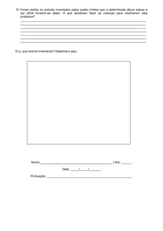 10. Foram tantos os animais inventados pelos quatro irmãos que a determinada altura estava a
    ser difícil livrarem-se deles. O que decidiram fazer as crianças para resolverem este
    problema?
    ___________________________________________________________________________
    ___________________________________________________________________________
    ___________________________________________________________________________
    ___________________________________________________________________________
    ___________________________________________________________________________
    ___________________________________________________________________________
    ___________________________________________________________________________


E tu, que animal inventarias? Desenha-o aqui.




           Nome:___________________________________________ | Ano: ______

                                  Data: _____/_____/_______

           Pontuação: ___________________________________________________
 