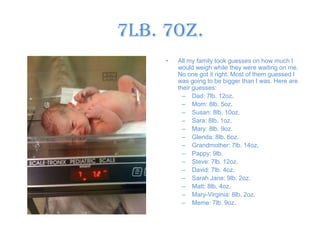 7lb. 7oz.All my family took guesses on how much I would weigh while they were waiting on me. No one got it right. Most of them guessed I was going to be bigger than I was. Here are their guesses:Dad: 7lb. 12oz.Mom: 8lb. 5oz.Susan: 8lb. 10oz. Sara: 8lb. 1oz.Mary: 8lb. 9oz. Glenda: 8lb. 6oz. Grandmother: 7lb. 14oz. Pappy: 9lb.Steve: 7lb. 12oz.David: 7lb. 4oz. Sarah Jane: 9lb. 2oz.Matt: 8lb. 4oz.Mary-Virginia: 8lb. 2oz.Meme: 7lb. 9oz.