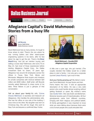 Allegiance Capital's David Mahmood:
Stories from a busy life

             Jeff Bounds
             Senior Staff Writer
             Dallas Business Journal

David Mahmood has so many stories, it’s tough to
know where to start. There’s the one where he
was running boilers and other steam-power
engineering systems in his teens, after he lied
about his age to get the job. There’s the Omar
Sharif thing. And did we mention buying and                   David Mahmood – Founder/CEO
selling a cruise ship? Mahmood, who turns 75 on                Allegiance Capital Corporation
May 23, had most of those experiences before
starting Allegiance Capital Corp., the Dallas          A little over a year ago, she got married. (The
investment bank he chairs, 15 years ago.               couple) decided that Dallas would be a better
Allegiance has around 50 employees across five         place to start a family. I not only got a corporate
offices in Texas, New York, Illinois and               counsel (Jason Rivera), I got a son-in-law.
Minnesota. Allegiance finds buyers and investors
for private companies with revenue between $20         And your family growing up? My father’s name
million and $500 million. Staff writer Jeff Bounds     was Ferris Mahmood. He was Syrian and Irish.
recently asked Mahmood to share some of his            Ferris means “the rock.” It was an appropriate
tales. What follows is just a glimpse of that          description of my father. He was a very solid
conversation.                                          person who could handle almost anything without
                                                       getting flustered or upset. My mother’s name
Tell us about your family: My wife, Connie             was Cecilia Hahn. She was Dutch and Bohemian.
Chavez Mahmood, is secretary and treasurer (at         Bohemia became part of Czechoslovakia. All four
Allegiance). She handles the administrative side.      grandparents came from different countries,
She has her office on one side of the building; I      bringing with them religious and political beliefs.
have mine on the other. My daughter was born on        At family get-togethers it was important to know
Christmas Day. We call her Angel. She went to          what you were talking about because there were
New York and became a confirmed New Yorker.            a lot of smart people who could articulate their


                                                     Dallas Business Journal                Page 1
 