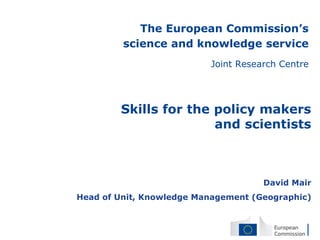 The European Commission’s
science and knowledge service
Joint Research Centre
David Mair
Head of Unit, Knowledge Management (Geographic)
Skills for the policy makers
and scientists
 